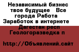 Независимый бизнес-твое будущее - Все города Работа » Заработок в интернете   . Дагестан респ.,Геологоразведка п.